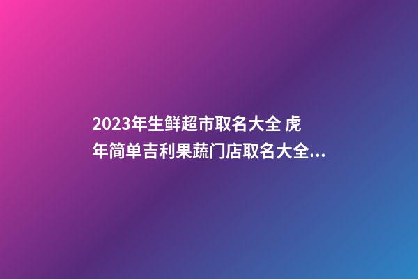 2023年生鲜超市取名大全 虎年简单吉利果蔬门店取名大全-名学网-第1张-店铺起名-玄机派